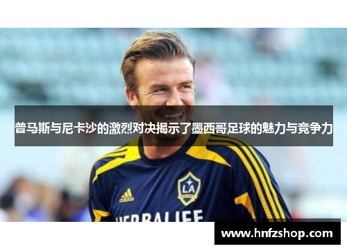 普马斯与尼卡沙的激烈对决揭示了墨西哥足球的魅力与竞争力