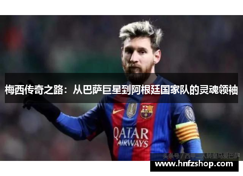 梅西传奇之路：从巴萨巨星到阿根廷国家队的灵魂领袖